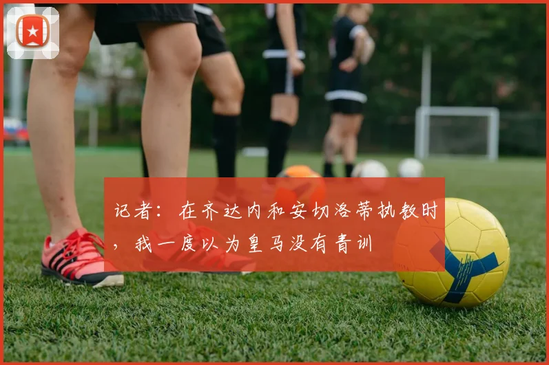 记者：在齐达内和安切洛蒂执教时，我一度以为皇马没有青训