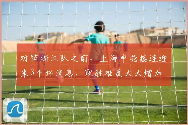 对阵浙江队之前，上海申花接连迎来3个坏消息，取胜难度大大增加
