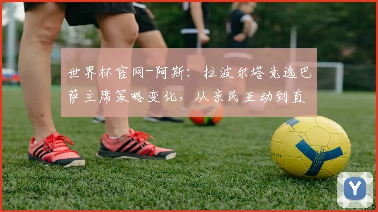 世界杯官网-阿斯：拉波尔塔竞选巴萨主席策略变化，从亲民互动到直面丰特